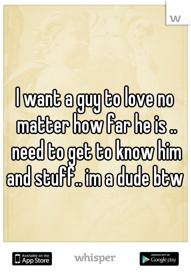 I want a guy to love no matter how far he is .. need to get to know him and stuff.. im a dude btw 