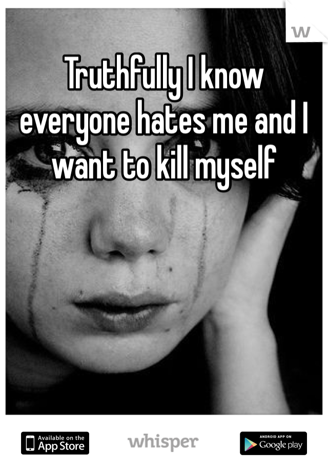 Truthfully I know everyone hates me and I want to kill myself 