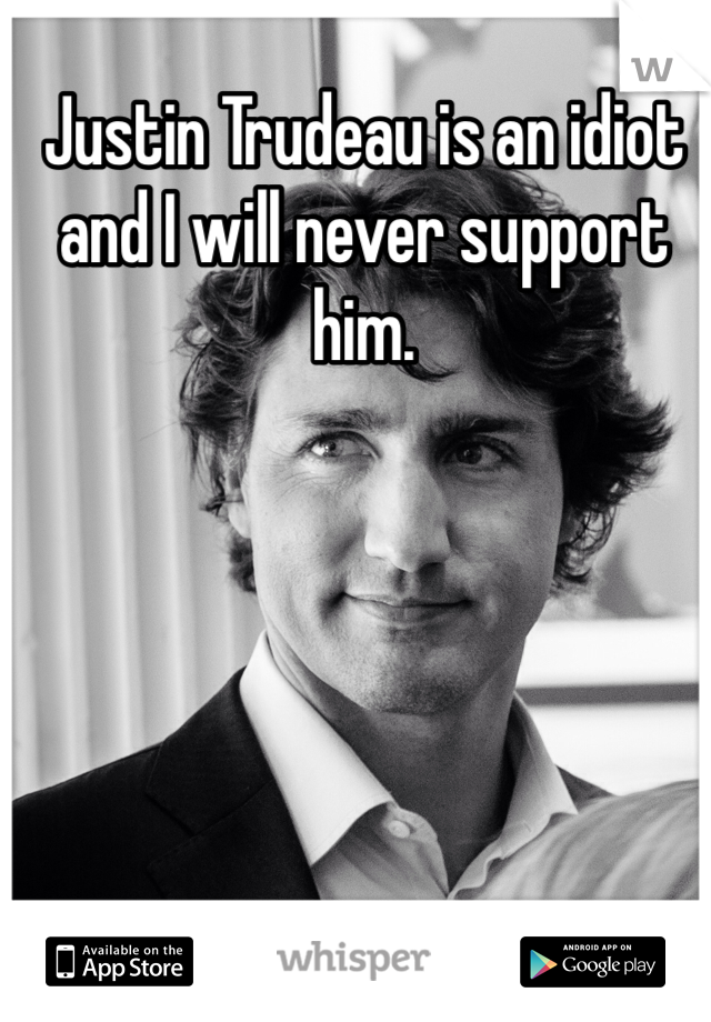 Justin Trudeau is an idiot and I will never support him. 