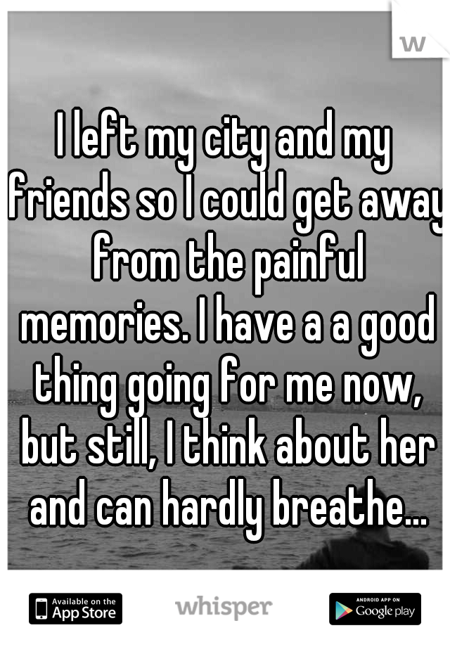 I left my city and my friends so I could get away from the painful memories. I have a a good thing going for me now, but still, I think about her and can hardly breathe...