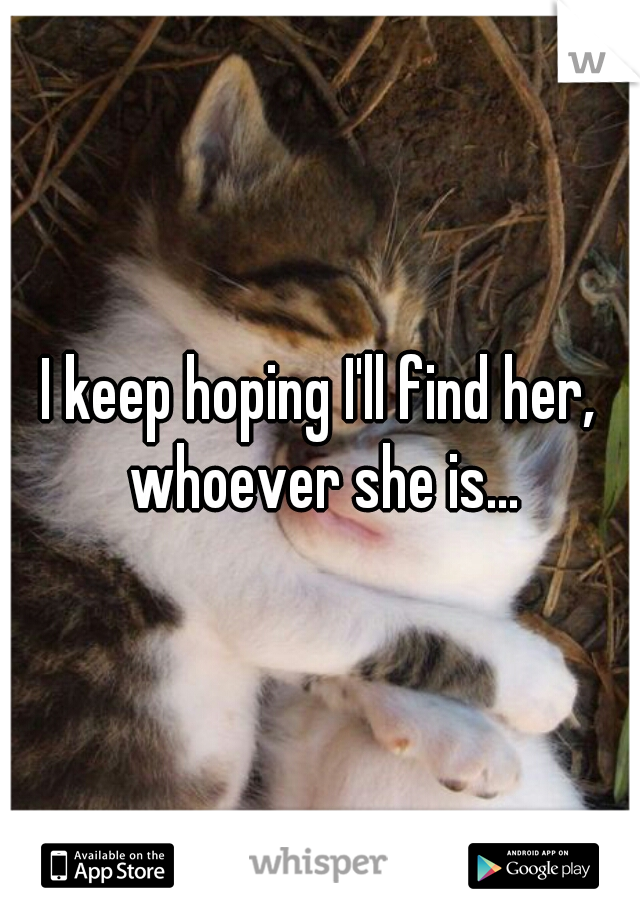 I keep hoping I'll find her, whoever she is...