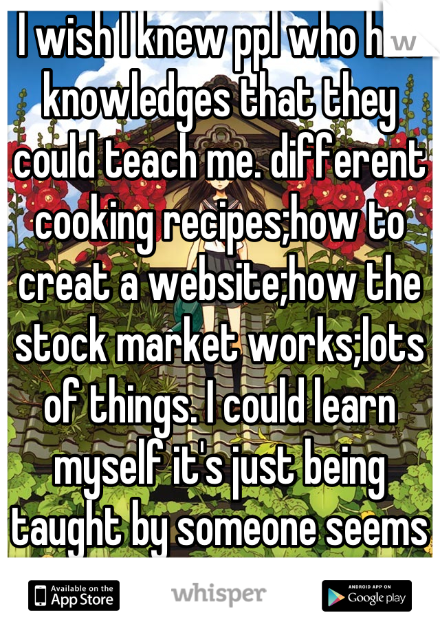 I wish I knew ppl who had knowledges that they could teach me. different cooking recipes;how to creat a website;how the stock market works;lots of things. I could learn myself it's just being taught by someone seems more hands on? 