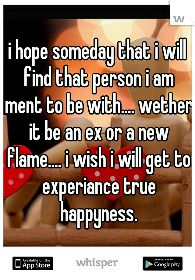 i hope someday that i will find that person i am ment to be with.... wether it be an ex or a new flame.... i wish i will get to experiance true happyness.