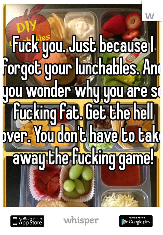 Fuck you. Just because I forgot your lunchables. And you wonder why you are so fucking fat. Get the hell over. You don't have to take away the fucking game!
