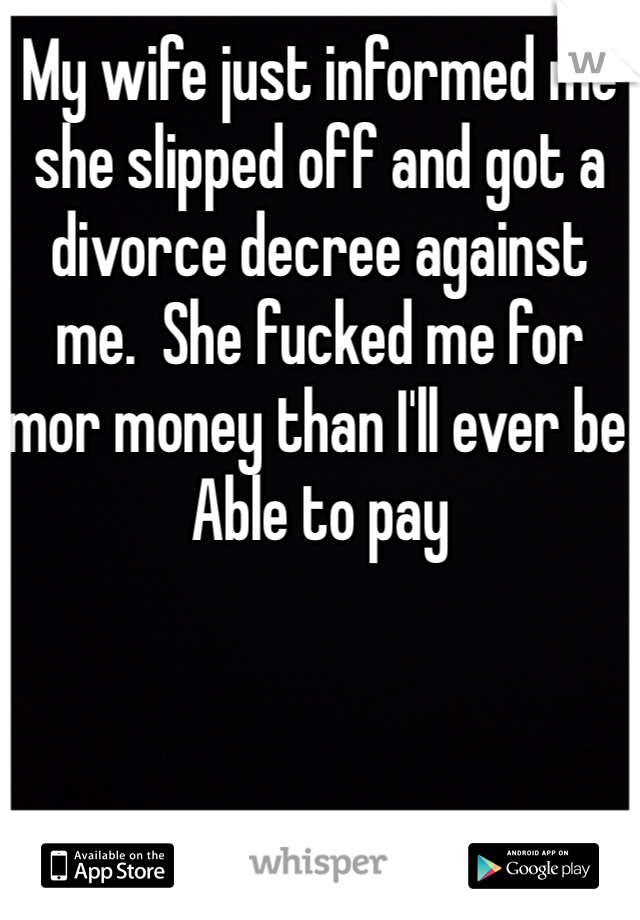 My wife just informed me she slipped off and got a divorce decree against me.  She fucked me for mor money than I'll ever be Able to pay 