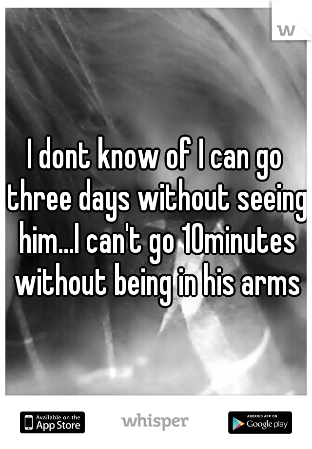 I dont know of I can go three days without seeing him...I can't go 10minutes without being in his arms