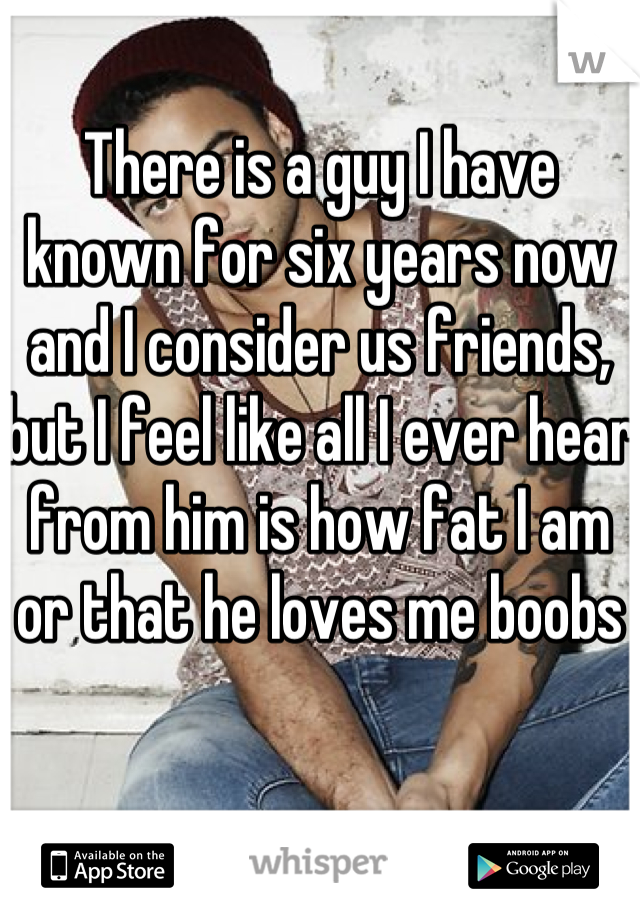 There is a guy I have known for six years now and I consider us friends, but I feel like all I ever hear from him is how fat I am or that he loves me boobs