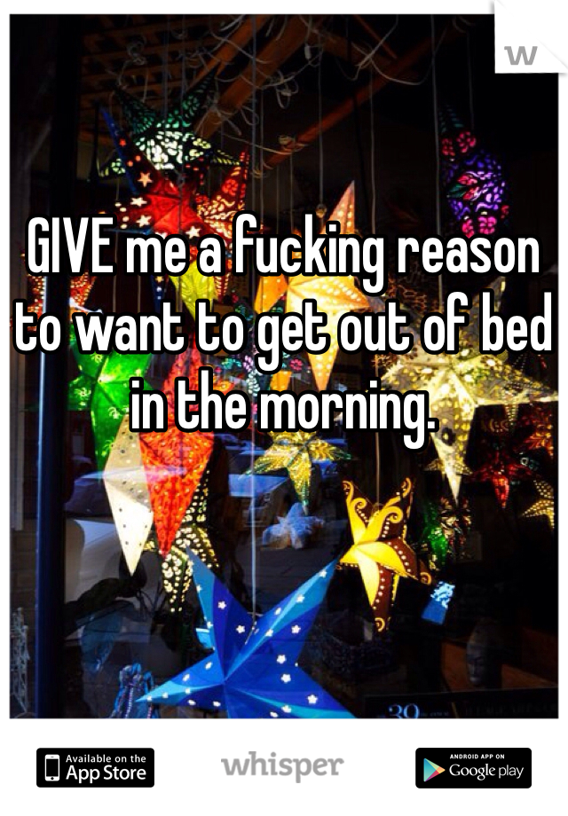 GIVE me a fucking reason to want to get out of bed in the morning.