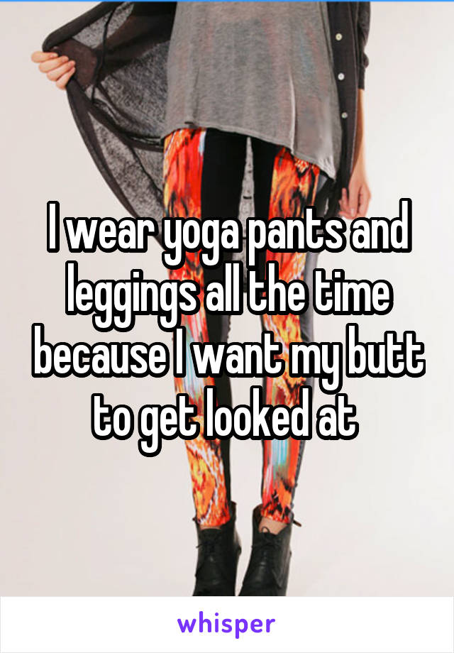 I wear yoga pants and leggings all the time because I want my butt to get looked at 