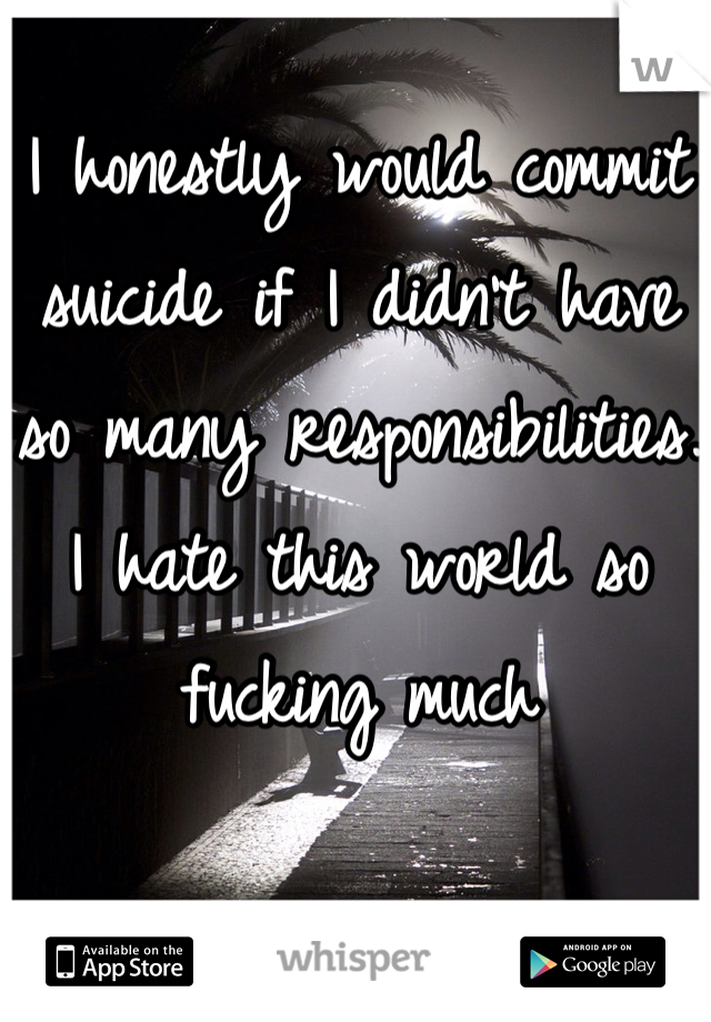 I honestly would commit suicide if I didn't have so many responsibilities.
I hate this world so fucking much