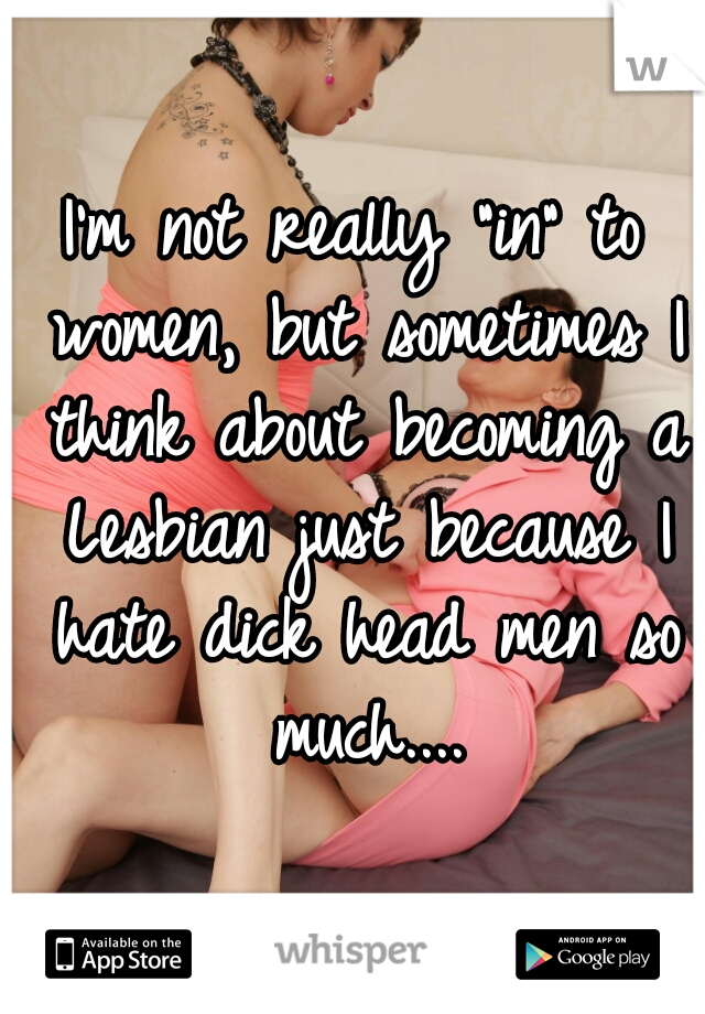I'm not really "in" to women, but sometimes I think about becoming a Lesbian just because I hate dick head men so much....