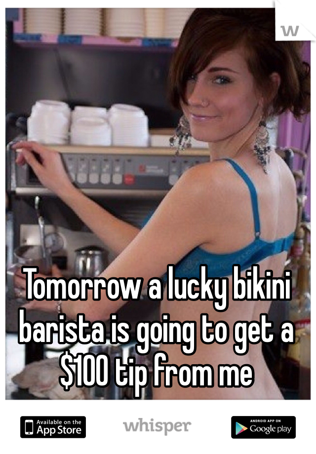 Tomorrow a lucky bikini barista is going to get a $100 tip from me