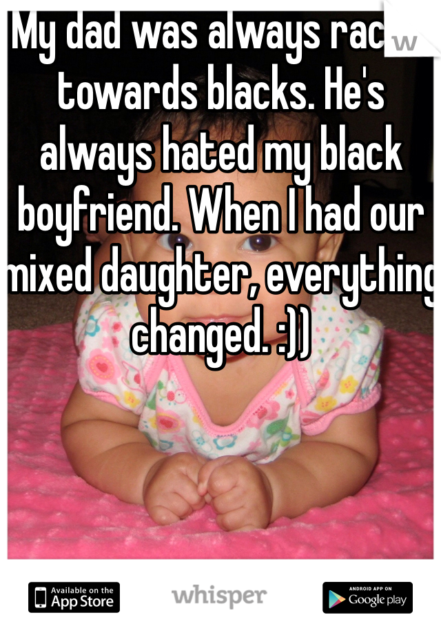 My dad was always racist towards blacks. He's always hated my black boyfriend. When I had our mixed daughter, everything changed. :))
