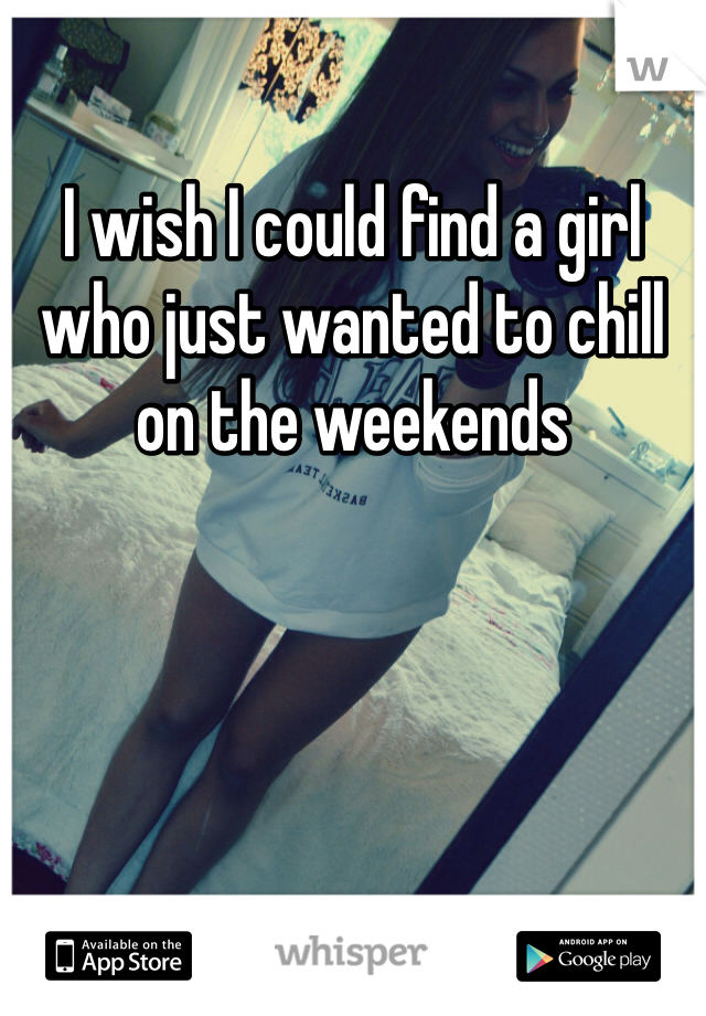I wish I could find a girl who just wanted to chill on the weekends