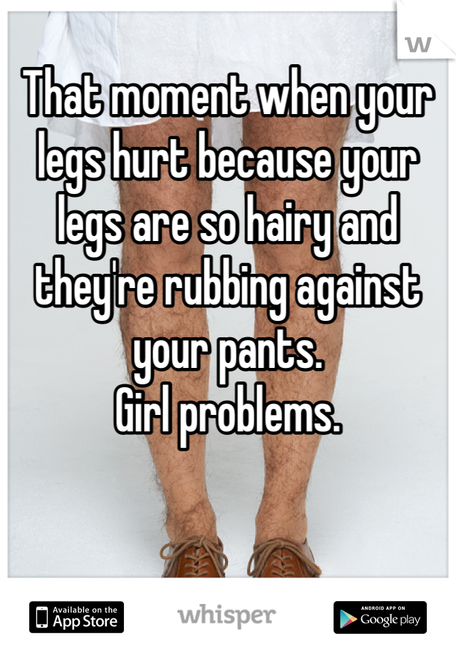 That moment when your legs hurt because your legs are so hairy and they're rubbing against your pants.
Girl problems.