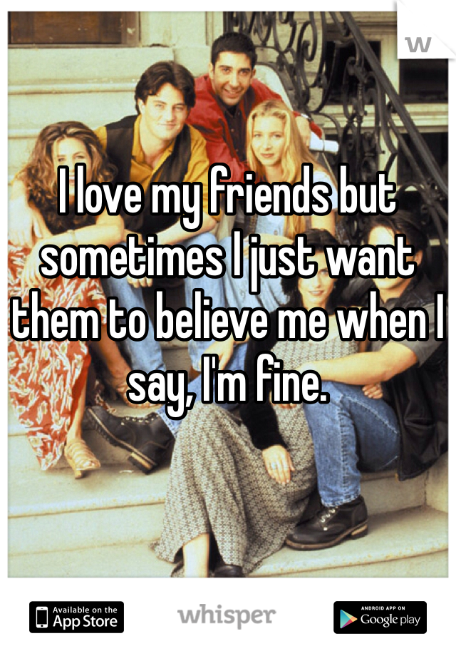 I love my friends but sometimes I just want them to believe me when I say, I'm fine.