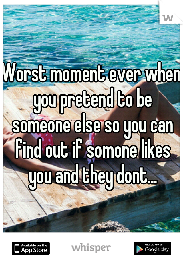 Worst moment ever when you pretend to be someone else so you can find out if somone likes you and they dont...