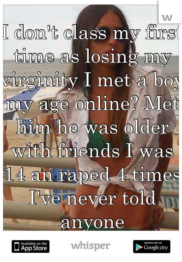 I don't class my first time as losing my virginity I met a boy my age online? Met him he was older with friends I was 14 an raped 4 times I've never told anyone 