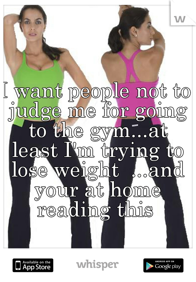I want people not to judge me for going to the gym...at least I'm trying to lose weight  ...and your at home reading this 