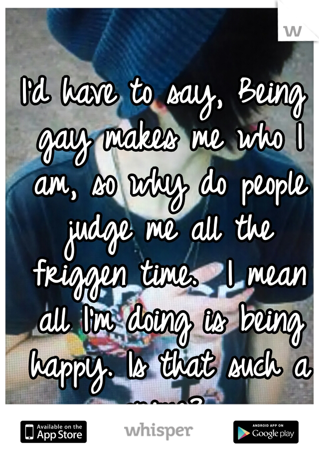 I'd have to say, Being gay makes me who I am, so why do people judge me all the friggen time.  I mean all I'm doing is being happy. Is that such a crime? 