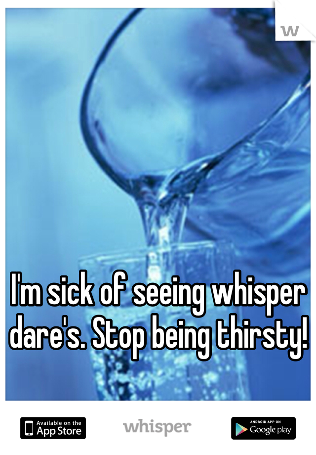 I'm sick of seeing whisper dare's. Stop being thirsty! 