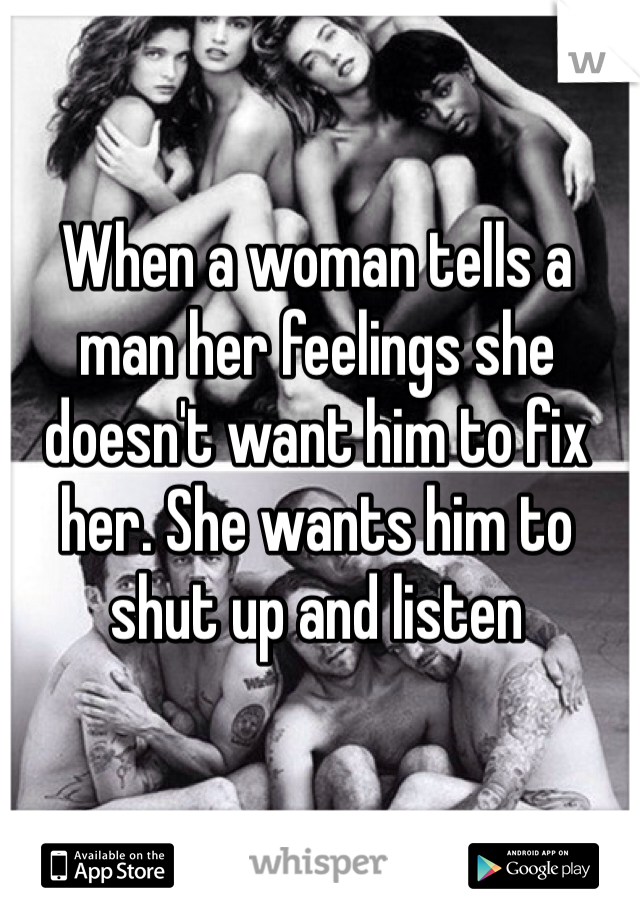 When a woman tells a man her feelings she doesn't want him to fix her. She wants him to shut up and listen 