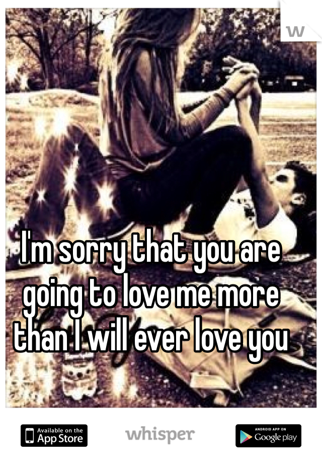 I'm sorry that you are going to love me more than I will ever love you