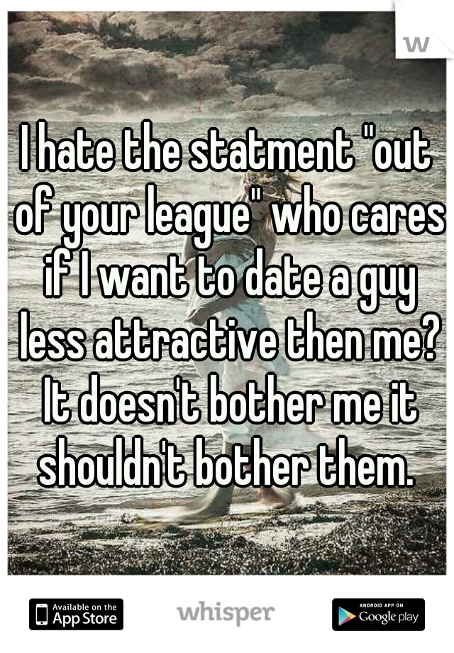 I hate the statment "out of your league" who cares if I want to date a guy less attractive then me? It doesn't bother me it shouldn't bother them. 