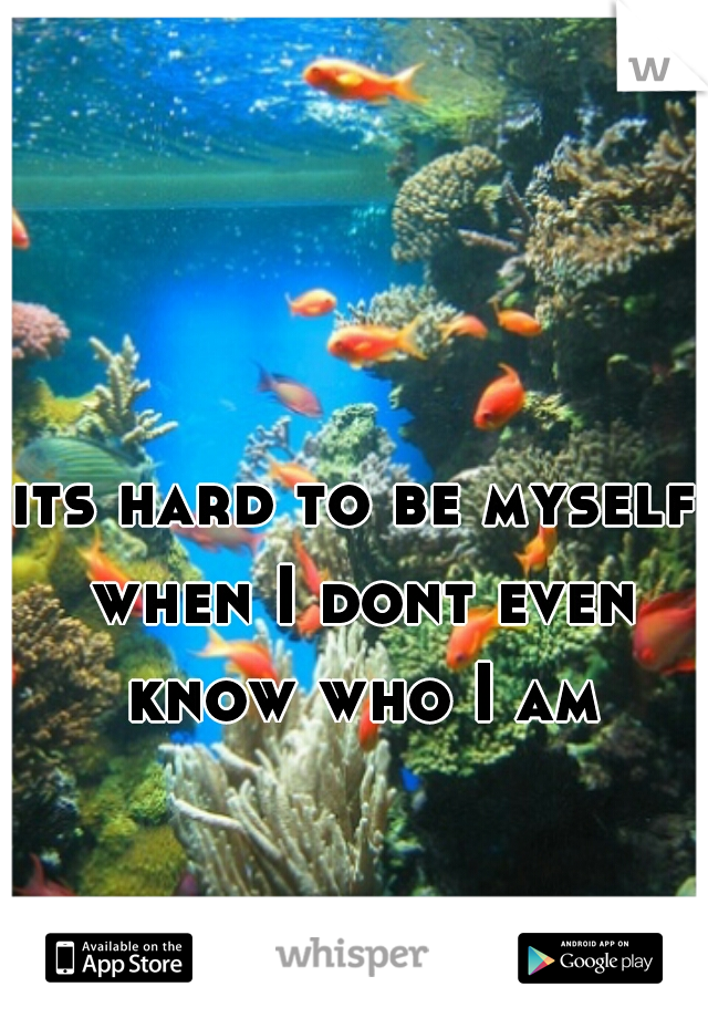 its hard to be myself when I dont even know who I am