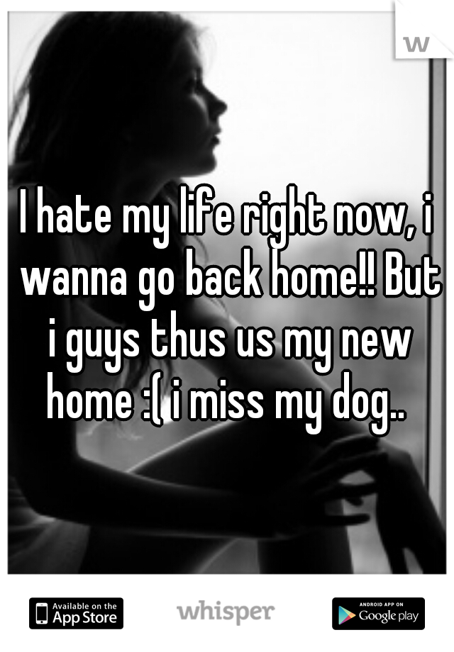 I hate my life right now, i wanna go back home!! But i guys thus us my new home :( i miss my dog.. 