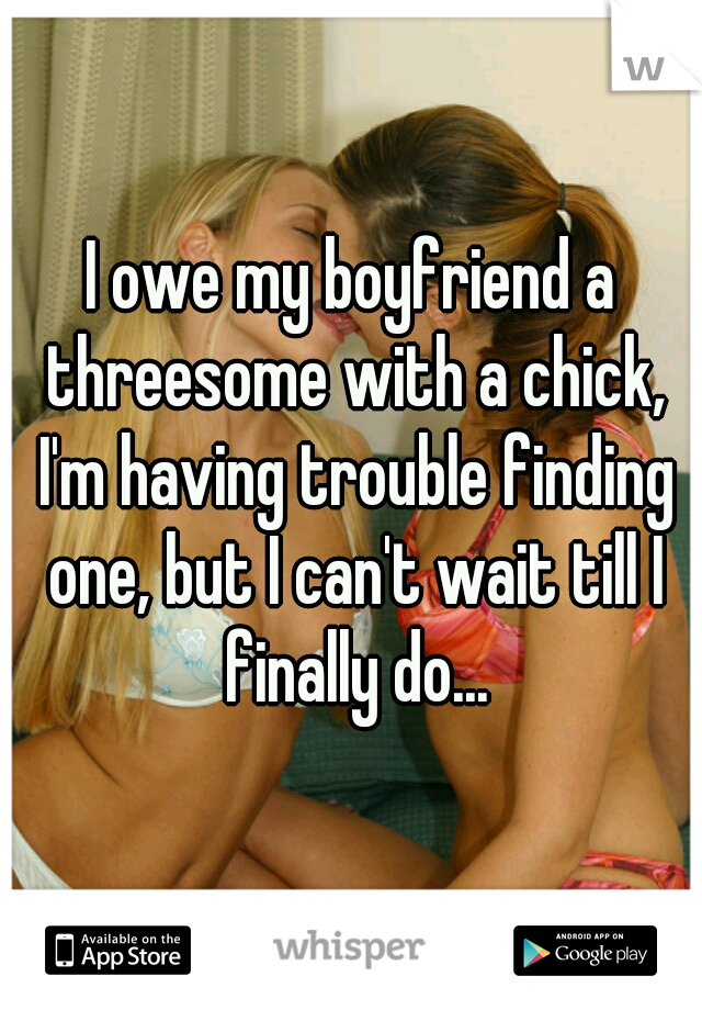 I owe my boyfriend a threesome with a chick, I'm having trouble finding one, but I can't wait till I finally do...