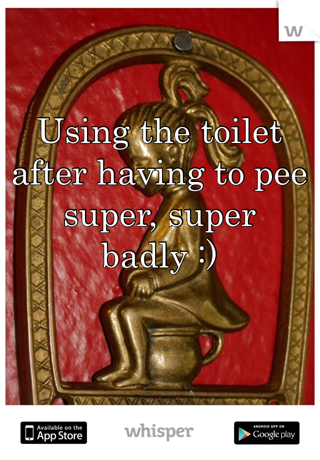 Using the toilet after having to pee super, super badly :)