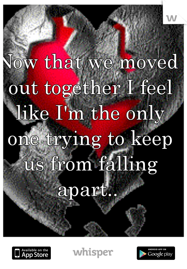 Now that we moved out together I feel like I'm the only one trying to keep us from falling apart.. 