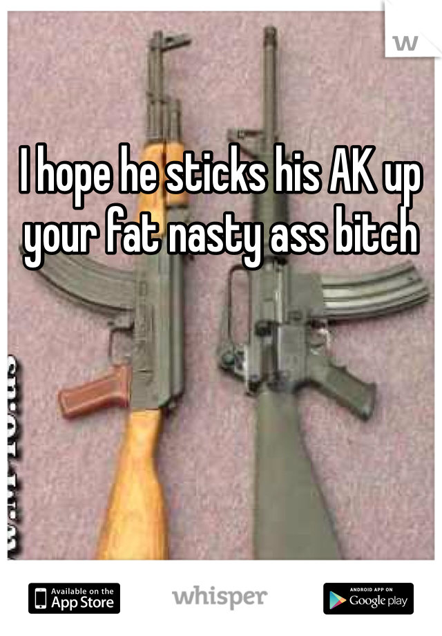 I hope he sticks his AK up your fat nasty ass bitch