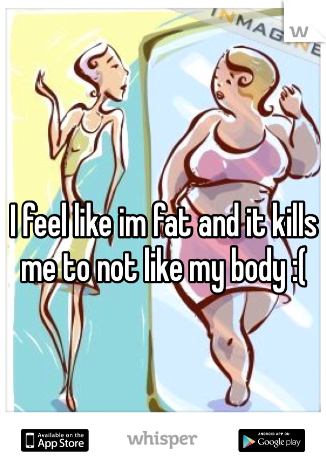 I feel like im fat and it kills me to not like my body :( 