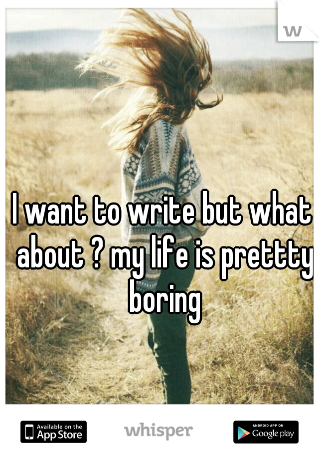 I want to write but what about ? my life is prettty boring