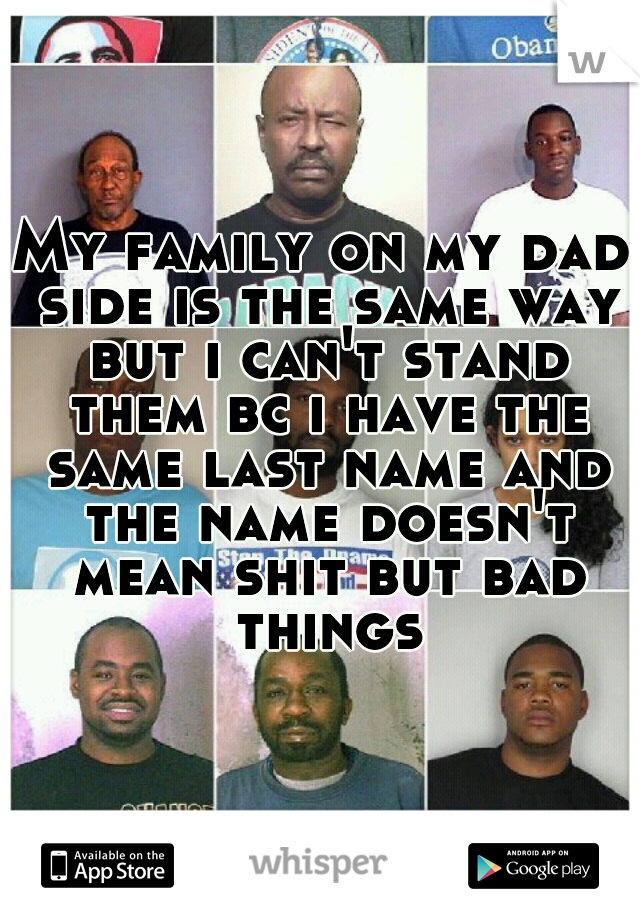 My family on my dad side is the same way but i can't stand them bc i have the same last name and the name doesn't mean shit but bad things