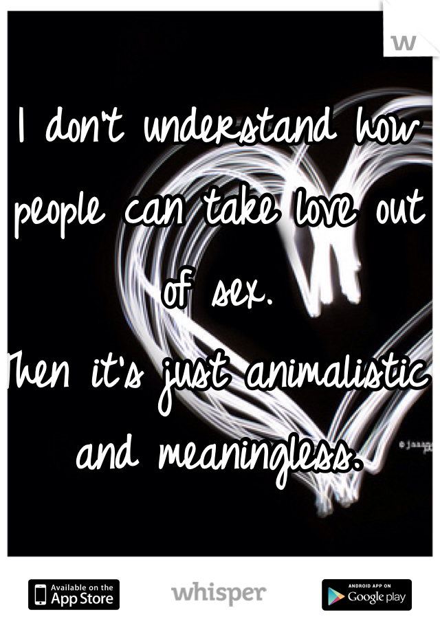 I don't understand how people can take love out of sex. 
Then it's just animalistic and meaningless. 