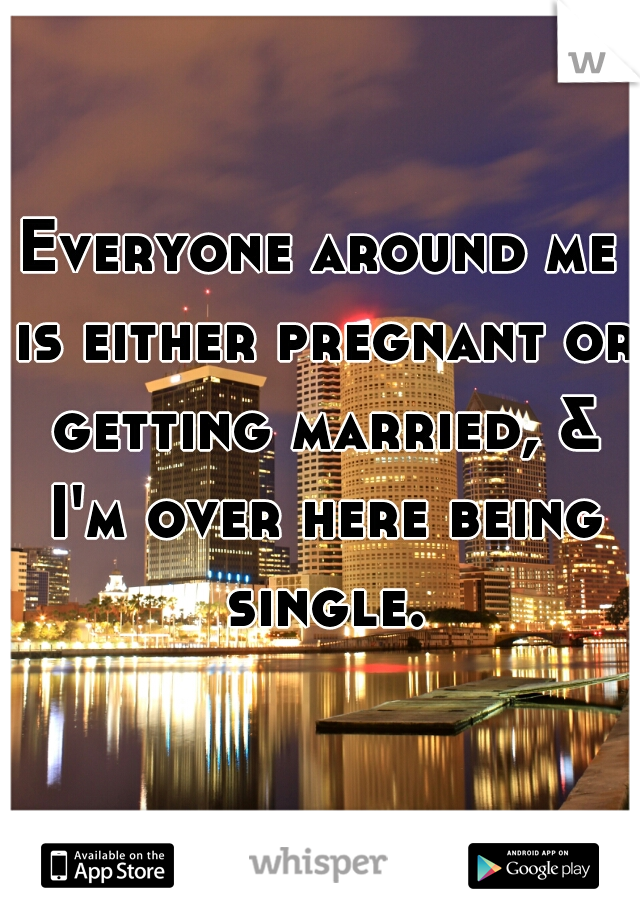 Everyone around me is either pregnant or getting married, & I'm over here being single.