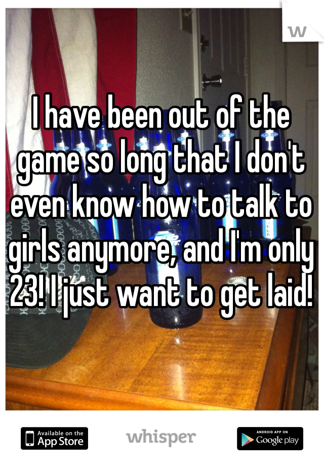 I have been out of the game so long that I don't even know how to talk to girls anymore, and I'm only 23! I just want to get laid!
