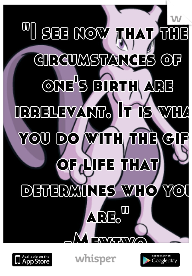 "I see now that the circumstances of one's birth are irrelevant. It is what you do with the gift of life that determines who you are."
-Mewtwo