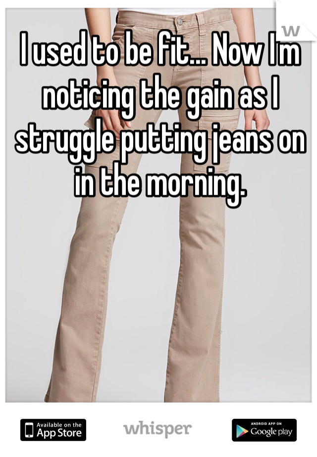 I used to be fit... Now I'm noticing the gain as I struggle putting jeans on in the morning. 