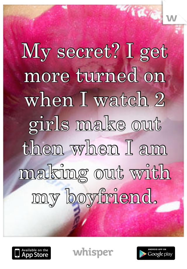My secret? I get more turned on when I watch 2 
girls make out 
then when I am making out with my boyfriend.