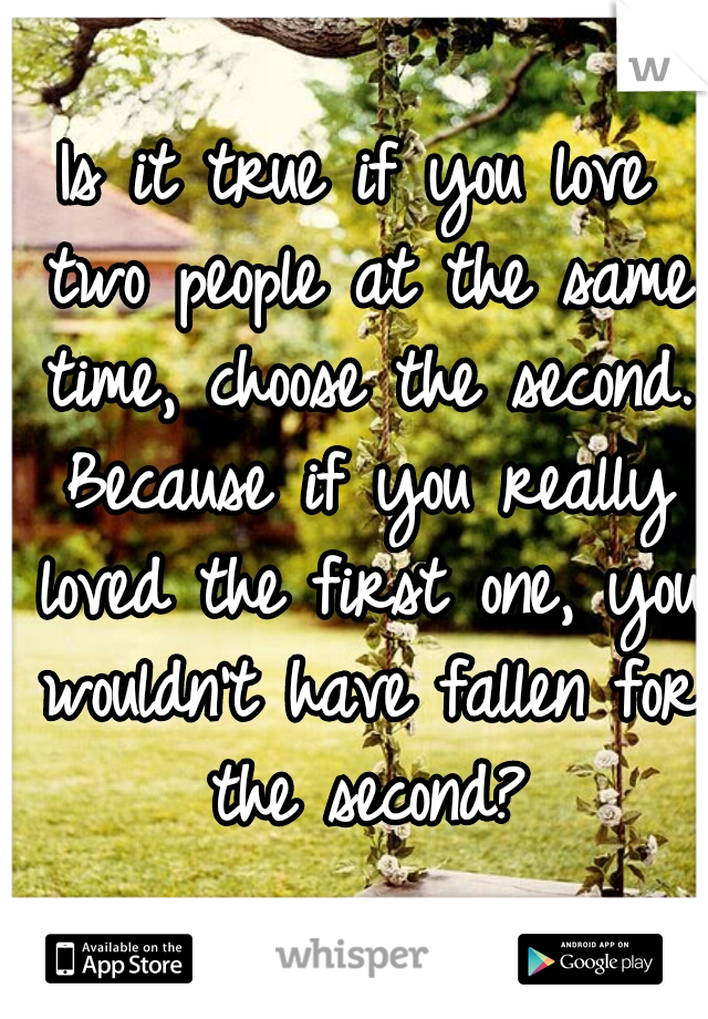 Is it true if you love two people at the same time, choose the second. Because if you really loved the first one, you wouldn't have fallen for the second?
