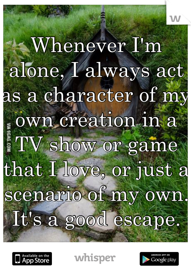 Whenever I'm alone, I always act as a character of my own creation in a TV show or game that I love, or just a scenario of my own. It's a good escape.