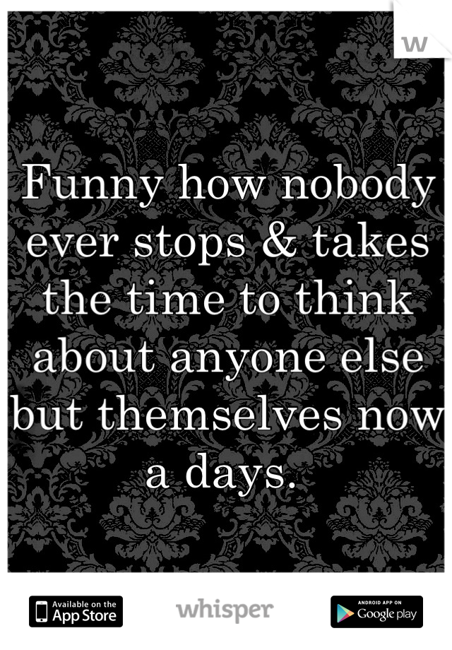 Funny how nobody ever stops & takes the time to think about anyone else but themselves now a days. 
