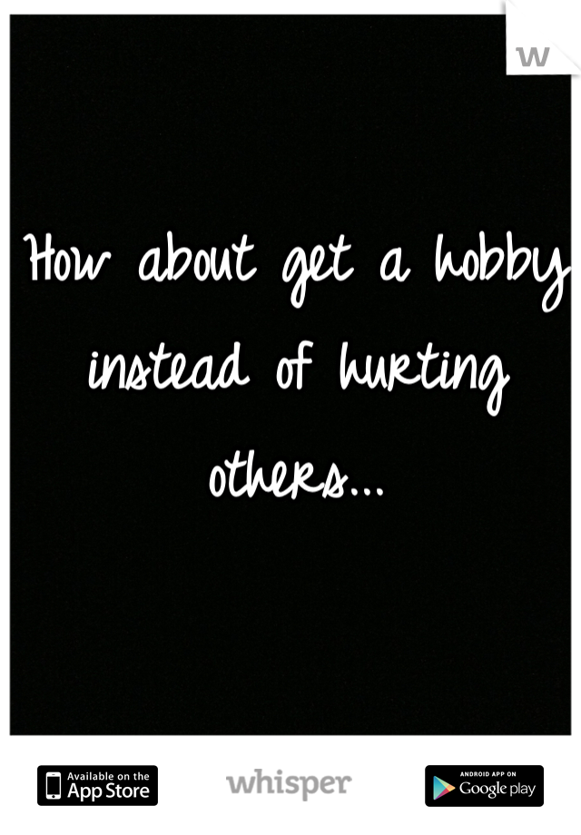 How about get a hobby instead of hurting others...
