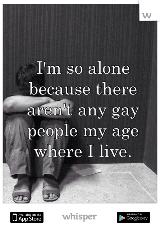 I'm so alone because there aren't any gay people my age where I live. 
