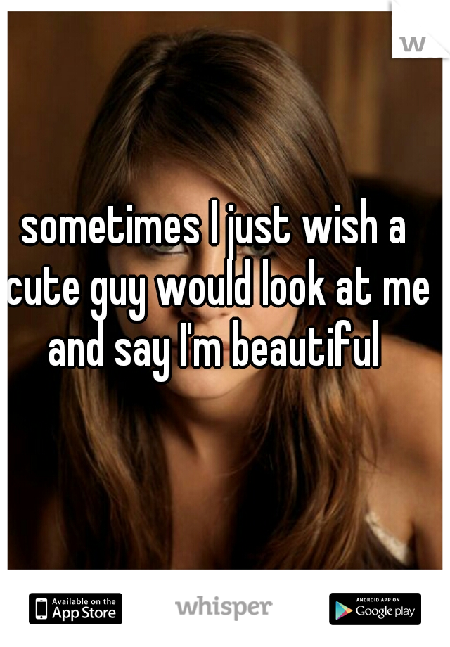 sometimes I just wish a cute guy would look at me and say I'm beautiful 