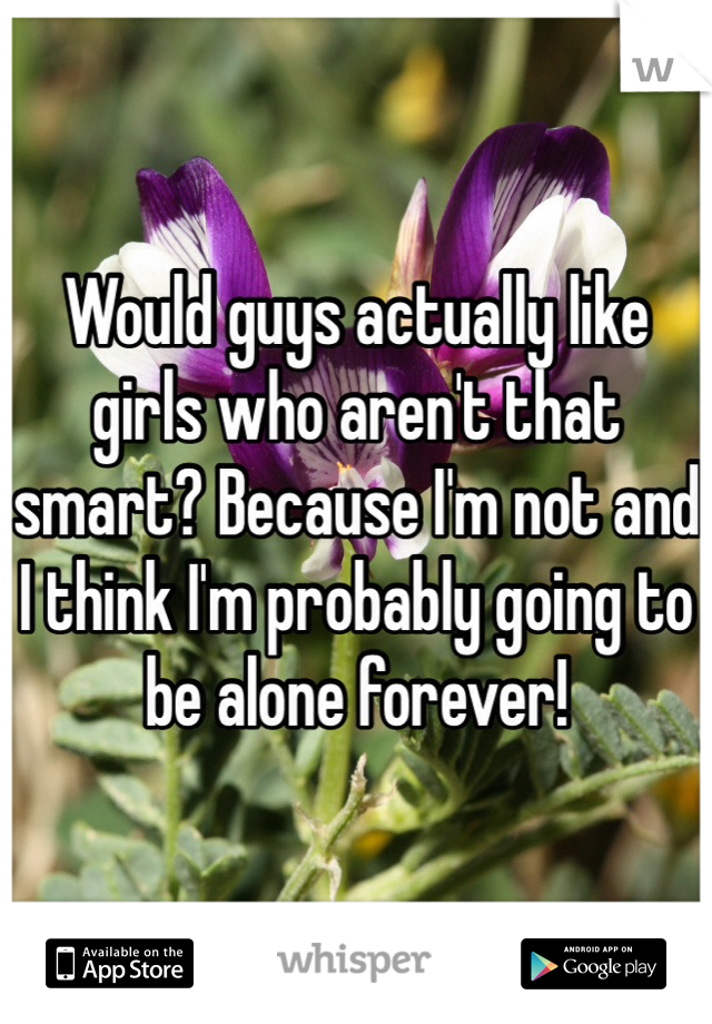 Would guys actually like girls who aren't that smart? Because I'm not and I think I'm probably going to be alone forever! 